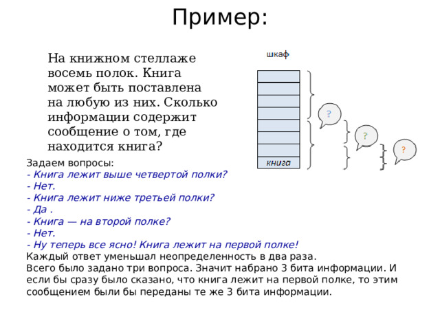 Пример: На книжном стеллаже восемь полок. Книга может быть поставлена на любую из них. Сколько информации содержит сообщение о том, где находится книга? Задаем вопросы: - Книга лежит выше четвертой полки? - Нет. - Книга лежит ниже третьей полки? - Да . - Книга — на второй полке? - Нет. - Ну теперь все ясно! Книга лежит на первой полке! Каждый ответ уменьшал неопределенность в два раза. Всего было задано три вопроса. Значит набрано 3 бита информации. И если бы сразу было сказано, что книга лежит на первой полке, то этим сообщением были бы переданы те же 3 бита информации. 