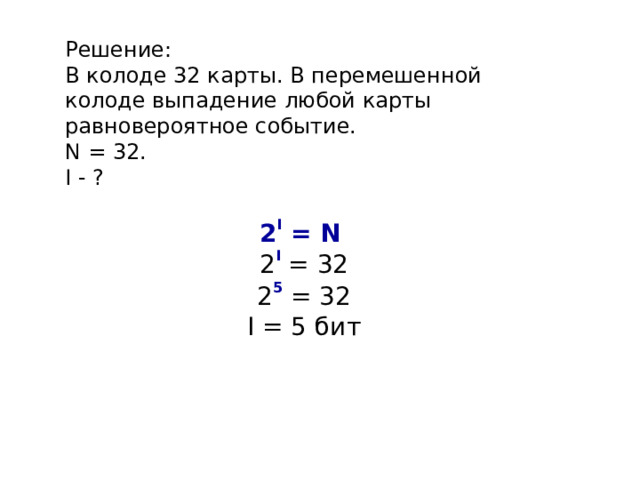 Решение: В колоде 32 карты. В перемешенной колоде выпадение любой карты равновероятное событие. N = 32. I - ? 2 I = N  2 I = 32 2 5 = 32 I = 5 бит 