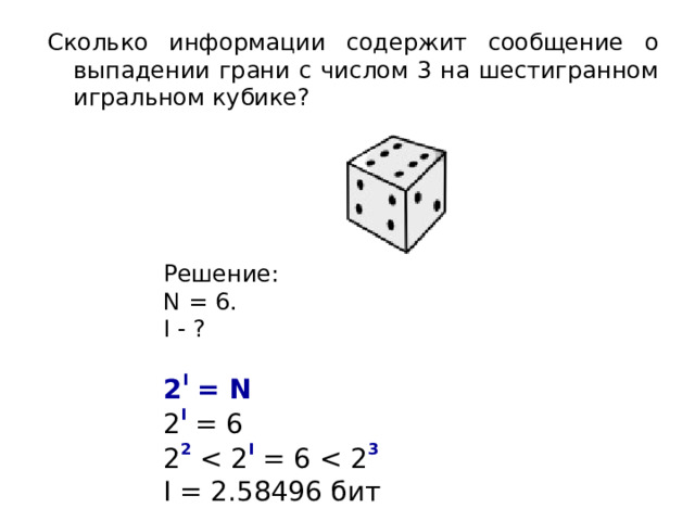 Сколько информации содержит сообщение о выпадении грани с числом 3 на шестигранном игральном кубике? Решение: N = 6 . I - ? 2 I = N  2 I = 6 2 2 I = 6 3 I = 2.58496 бит 