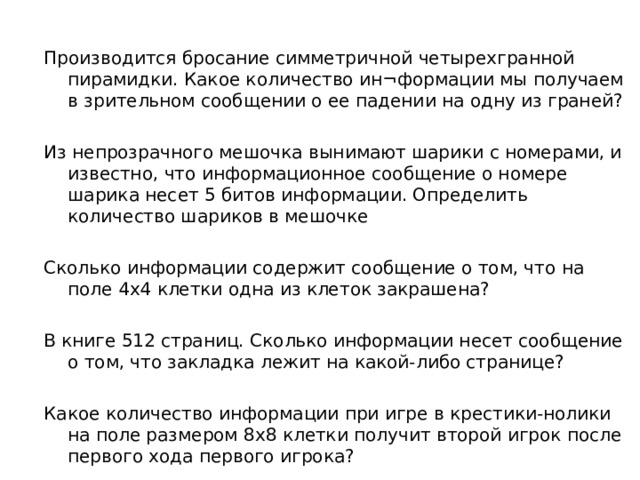 Производится бросание симметричной четырехгранной пирамидки. Какое количество ин¬формации мы получаем в зрительном сообщении о ее падении на одну из граней? Из непрозрачного мешочка вынимают шарики с номерами, и известно, что информационное сообщение о номере шарика несет 5 битов информации. Определить количество шариков в мешочке Сколько информации содержит сообщение о том, что на поле 4х4 клетки одна из клеток закрашена? В книге 512 страниц. Сколько информации несет сообщение о том, что закладка лежит на какой-либо странице? Какое количество информации при игре в крестики-нолики на поле размером 8x8 клетки получит второй игрок после первого хода первого игрока? 