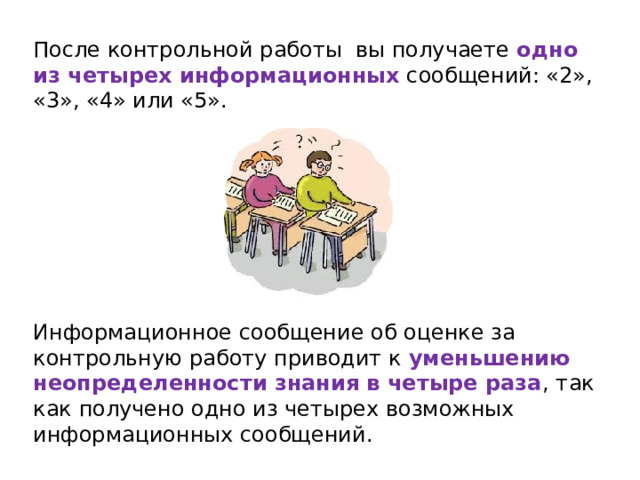 После контрольной работы вы получаете одно из четырех информационных сообщений: «2», «3», «4» или «5». Информационное сообщение об оценке за контрольную работу приводит к уменьшению неопределенности знания в четыре раза , так как получено одно из четырех возможных информационных сообщений. 