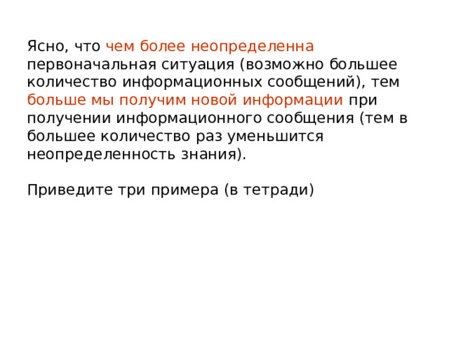 Ясно, что чем более неопределенна первоначальная ситуация (возможно большее количество информационных сообщений), тем больше мы получим новой информации при получении информационного сообщения (тем в большее количество раз уменьшится неопределенность знания). Приведите три примера (в тетради) 