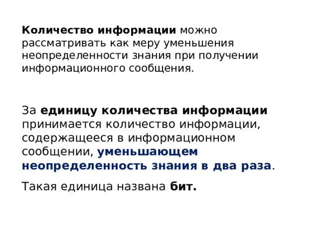 Количество информации можно рассматривать как меру уменьшения неопределенности знания при получении информационного сообщения. За единицу количества информации принимается количество информации, содержащееся в информационном сообщении, уменьшающем неопределенность знания в два раза . Такая единица названа бит. 