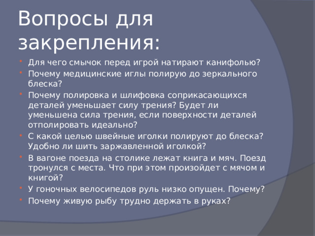 Вопросы для закрепления: Для чего смычок перед игрой натирают канифолью? Почему медицинские иглы полирую до зеркального блеска? Почему полировка и шлифовка соприкасающихся деталей уменьшает силу трения? Будет ли уменьшена сила трения, если поверхности деталей отполировать идеально? С какой целью швейные иголки полируют до блеска? Удобно ли шить заржавленной иголкой? В вагоне поезда на столике лежат книга и мяч. Поезд тронулся с места. Что при этом произойдет с мячом и книгой? У гоночных велосипедов руль низко опущен. Почему? Почему живую рыбу трудно держать в руках? 