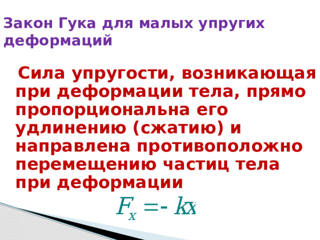 Закон Гука для малых упругих деформаций  Сила упругости, возникающая при деформации тела, прямо пропорциональна его удлинению (сжатию) и направлена противоположно перемещению частиц тела при деформации 