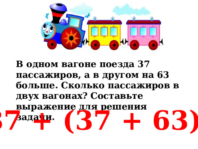 В одном вагоне поезда 37 пассажиров, а в другом на 63 больше. Сколько пассажиров в двух вагонах? Составьте выражение для решения задачи. 37 + (37 + 63) 