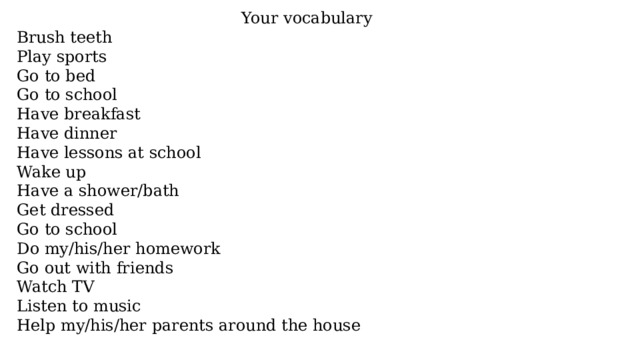 Your vocabulary Brush teeth Play sports Go to bed Go to school Have breakfast Have dinner Have lessons at school Wake up Have a shower/bath Get dressed Go to school Do my/his/her homework Go out with friends Watch TV Listen to music Help my/his/her parents around the house 