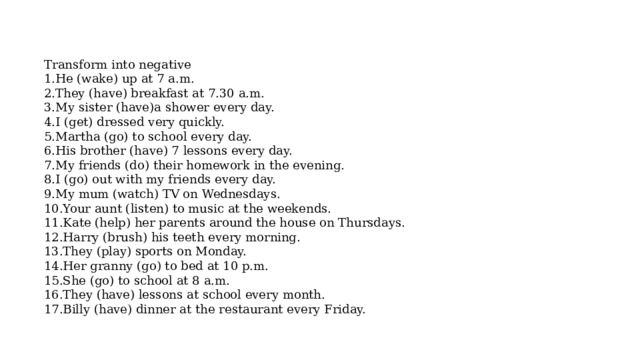 Transform into negative 1.He (wake) up at 7 a.m. 2.They (have) breakfast at 7.30 a.m. 3.My sister (have)a shower every day. 4.I (get) dressed very quickly. 5.Martha (go) to school every day. 6.His brother (have) 7 lessons every day. 7.My friends (do) their homework in the evening. 8.I (go) out with my friends every day. 9.My mum (watch) TV on Wednesdays. 10.Your aunt (listen) to music at the weekends. 11.Kate (help) her parents around the house on Thursdays. 12.Harry (brush) his teeth every morning. 13.They (play) sports on Monday. 14.Her granny (go) to bed at 10 p.m. 15.She (go) to school at 8 a.m. 16.They (have) lessons at school every month. 17.Billy (have) dinner at the restaurant every Friday. 