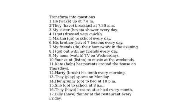 Transform into questions 1.He (wake) up at 7 a.m. 2.They (have) breakfast at 7.30 a.m. 3.My sister (have)a shower every day. 4.I (get) dressed very quickly. 5.Martha (go) to school every day. 6.His brother (have) 7 lessons every day. 7.My friends (do) their homework in the evening. 8.I (go) out with my friends every day. 9.My mum (watch) TV on Wednesdays. 10.Your aunt (listen) to music at the weekends. 11.Kate (help) her parents around the house on Thursdays. 12.Harry (brush) his teeth every morning. 13.They (play) sports on Monday. 14.Her granny (go) to bed at 10 p.m. 15.She (go) to school at 8 a.m. 16.They (have) lessons at school every month. 17.Billy (have) dinner at the restaurant every Friday. 