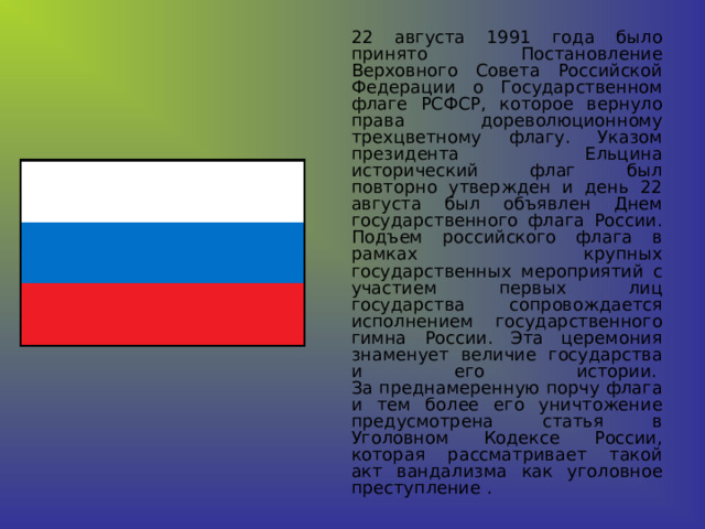   22 августа 1991 года было принято Постановление Верховного Совета Российской Федерации о Государственном флаге РСФСР, которое вернуло права дореволюционному трехцветному флагу. Указом президента Ельцина исторический флаг был повторно утвержден и день 22 августа был объявлен Днем государственного флага России. Подъем российского флага в рамках крупных государственных мероприятий с участием первых лиц государства сопровождается исполнением государственного гимна России. Эта церемония знаменует величие государства и его истории.   За преднамеренную порчу флага и тем более его уничтожение предусмотрена статья в Уголовном Кодексе России, которая рассматривает такой акт вандализма как уголовное преступление . 