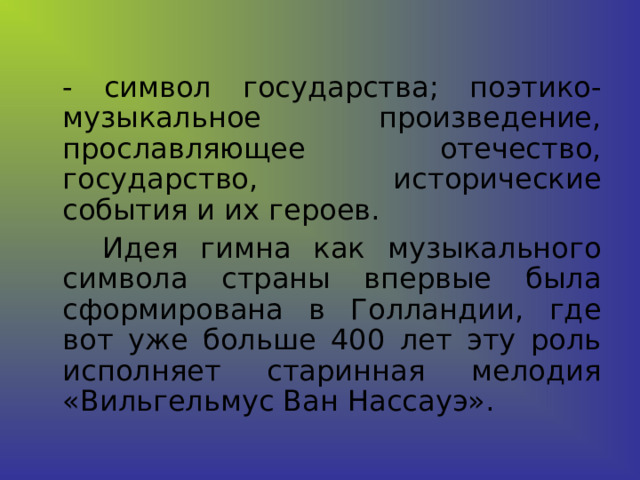  - символ государства; поэтико-музыкальное произведение, прославляющее отечество, государство, исторические события и их героев.   Идея гимна как музыкального символа страны впервые была сформирована в Голландии, где вот уже больше 400 лет эту роль исполняет старинная мелодия «Вильгельмус Ван Нассауэ». 
