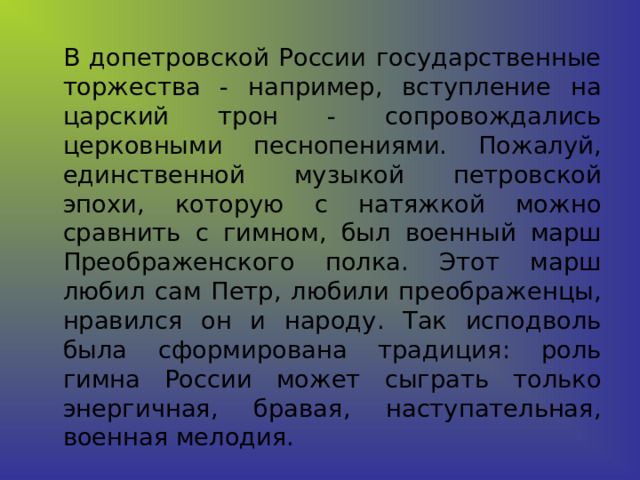   В допетровской России государственные торжества - например, вступление на царский трон - сопровождались церковными песнопениями. Пожалуй, единственной музыкой петровской эпохи, которую с натяжкой можно сравнить с гимном, был военный марш Преображенского полка. Этот марш любил сам Петр, любили преображенцы, нравился он и народу. Так исподволь была сформирована традиция: роль гимна России может сыграть только энергичная, бравая, наступательная, военная мелодия. 