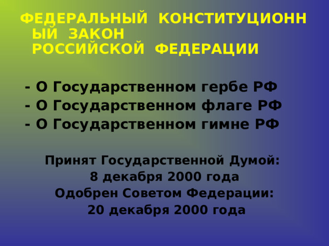 ФЕДЕРАЛЬНЫЙ  КОНСТИТУЦИОННЫЙ  ЗАКОН РОССИЙСКОЙ  ФЕДЕРАЦИИ   - О Государственном гербе РФ  - О Государственном флаге РФ  - О Государственном гимне РФ  Принят Государственной Думой: 8 декабря 2000 года Одобрен Советом Федерации:  20 декабря 2000 года    