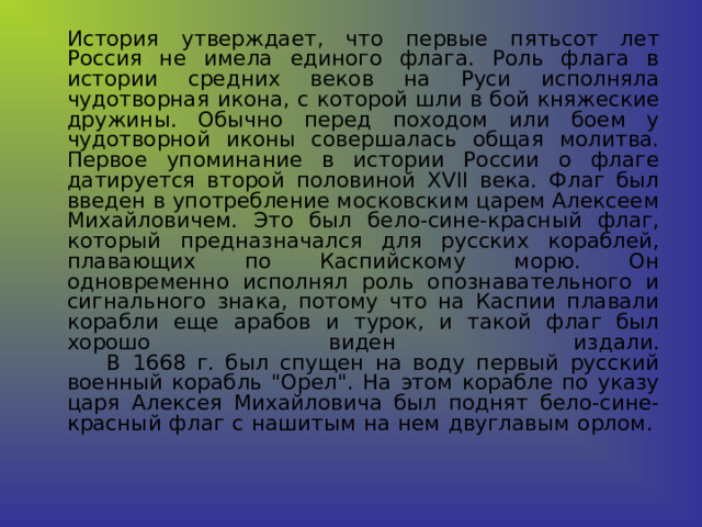  История утверждает, что первые пятьсот лет Россия не имела единого флага. Роль флага в истории средних веков на Руси исполняла чудотворная икона, с которой шли в бой княжеские дружины. Обычно перед походом или боем у чудотворной иконы совершалась общая молитва.  Первое упоминание в истории России о флаге датируется второй половиной XVII века. Флаг был введен в употребление московским царем Алексеем Михайловичем. Это был бело-сине-красный флаг, который предназначался для русских кораблей, плавающих по Каспийскому морю. Он одновременно исполнял роль опознавательного и сигнального знака, потому что на Каспии плавали корабли еще арабов и турок, и такой флаг был хорошо виден издали.        В 1668 г. был спущен на воду первый русский военный корабль 