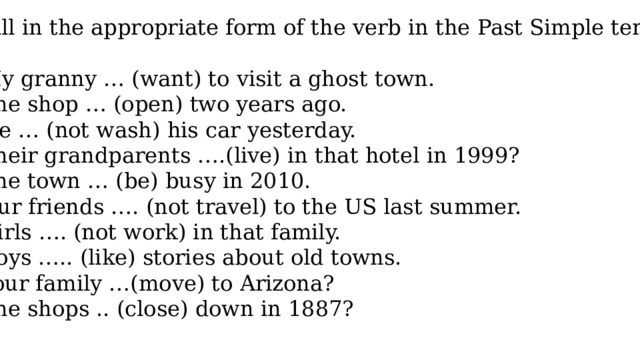 Fill in the appropriate form of the verb in the Past Simple tense My granny … (want) to visit a ghost town. The shop … (open) two years ago. He … (not wash) his car yesterday. Their grandparents ….(live) in that hotel in 1999? The town … (be) busy in 2010. Our friends …. (not travel) to the US last summer. Girls …. (not work) in that family. Boys ….. (like) stories about old towns. Your family …(move) to Arizona? The shops .. (close) down in 1887? 