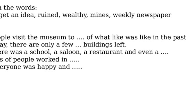 Fill in the words: get an idea, ruined, wealthy, mines, weekly newspaper 1.People visit the museum to …. of what like was like in the past 2.today, there are only a few … buildings left. 3.There was a school, a saloon, a restaurant and even a …. 4.Lots of people worked in ….. 5. Everyone was happy and ….. 