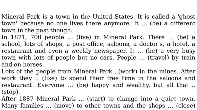 Mineral Park is a town in the United States. It is called a 'ghost town' because no one lives there anymore. It … (be) a different town in the past though. In 1871, 700 people … (live) in Mineral Park. There … (be) a school, lots of shops, a post office, saloons, a doctor's, a hotel, a restaurant and even a weekly newspaper. It … (be)  a very busy town with lots of people but no cars. People … (travel) by train and on horses. Lots of the people from Mineral Park ..(work) in the mines. After work they .. (like) to spend their free time in the saloons and restaurant. Everyone … (be) happy and wealthy, but all that .. (stop). After 1887 Mineral Park … (start) to change into a quiet town. Many families … (move) to other towns and the shops … (close) down. Some people …(try) to stay but there … (be) nothing for them to do. By 1912, the town … (be) nearly empty. Today, there are only a few ruined buildings left. People still visit Mineral Park though to get an idea of what life … (be) like in the past. 