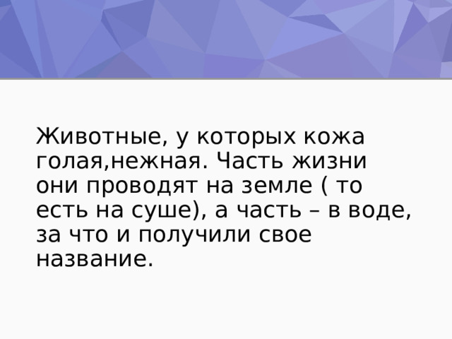 Животные, у которых кожа голая,нежная. Часть жизни они проводят на земле ( то есть на суше), а часть – в воде, за что и получили свое название. 