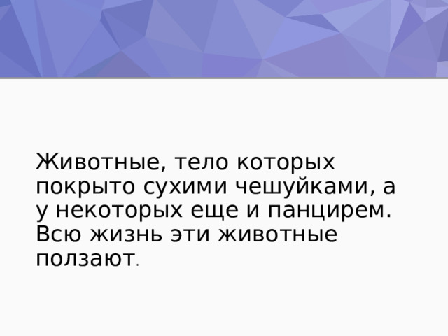 Животные, тело которых покрыто сухими чешуйками, а у некоторых еще и панцирем. Всю жизнь эти животные ползают . 