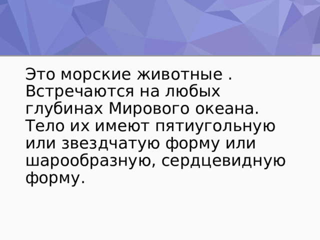 Это морские животные . Встречаются на любых глубинах Мирового океана. Тело их имеют пятиугольную или звездчатую форму или шарообразную, сердцевидную форму. 