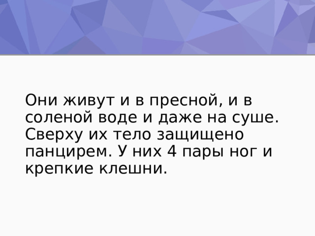 Они живут и в пресной, и в соленой воде и даже на суше. Сверху их тело защищено панцирем. У них 4 пары ног и крепкие клешни. 