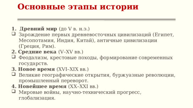 Основные этапы истории   Древний мир (до V в. н.э.) Зарождение первых древневосточных цивилизаций (Египет, Месопотамия, Индия, Китай), античные цивилизации (Греция, Рим). 2. Средние века (V–XV вв.) Феодализм, крестовые походы, формирование современных государств. 3. Новое время (XVI–XIX вв.) Великие географические открытия, буржуазные революции, промышленный переворот. 4. Новейшее время (XX–XXI вв.) Мировые войны, научно-технический прогресс, глобализация. 