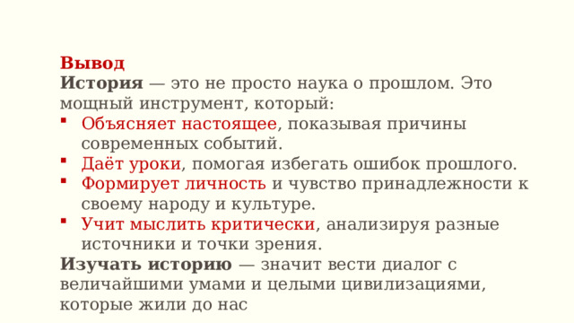 Вывод История — это не просто наука о прошлом. Это мощный инструмент, который: Объясняет настоящее , показывая причины современных событий. Даёт уроки , помогая избегать ошибок прошлого. Формирует личность и чувство принадлежности к своему народу и культуре. Учит мыслить критически , анализируя разные источники и точки зрения. Изучать историю — значит вести диалог с величайшими умами и целыми цивилизациями, которые жили до нас 