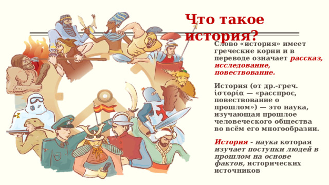 Что такое история? Слово «история» имеет греческие корни и в переводе означает рассказ, исследование, повествование. История (от др.-греч. ἱστορία — «расспрос, повествование о прошлом») — это наука, изучающая прошлое человеческого общества во всём его многообразии. История - наука которая изучает поступки людей в прошлом на основе фактов, исторических источников 