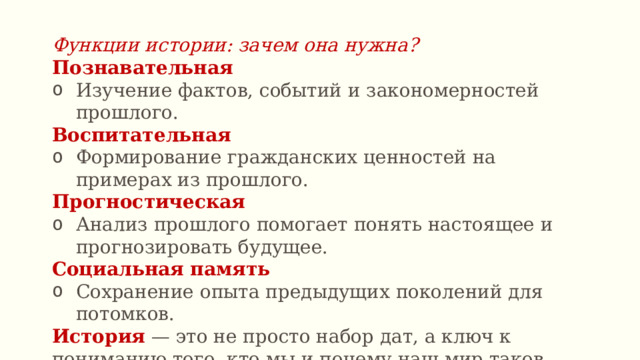 Функции истории: зачем она нужна? Познавательная Изучение фактов, событий и закономерностей прошлого. Воспитательная  Формирование гражданских ценностей на примерах из прошлого. Прогностическая  Анализ прошлого помогает понять настоящее и прогнозировать будущее. Социальная память Сохранение опыта предыдущих поколений для потомков. История — это не просто набор дат, а ключ к пониманию того, кто мы и почему наш мир таков, какой он есть. 