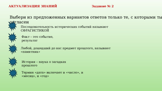 АКТУАЛИЗАЦИЯ ЗНАНИЙ Задание № 2 Выбери из предложенных вариантов ответов только те, с которыми ты согласен Последовательность исторических событий называют СФРАГИСТИКОЙ Факт – это событие, результат Любой, дошедший до нас предмет прошлого, называют «памятник» История – наука о загадках прошлого Термин «дата» включает и «число», и «месяц», и «год» 