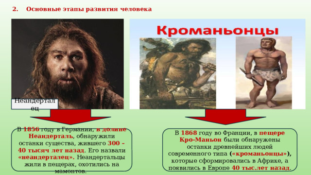 2. Основные этапы развития человека Неандерталец В 1856 году в Германии, в долине Неандерталь , обнаружили останки существа, жившего 300 – 40 тысяч лет назад . Его назвали «неандерталец». Неандертальцы жили в пещерах, охотились на мамонтов. В 1868 году во Франции, в пещере Кро-Маньон были обнаружены останки древнейших людей современного типа ( «кроманьонцы» ), которые сформировались в Африке, а появились в Европе 40 тыс.лет назад . 
