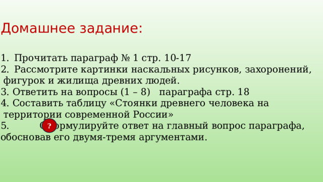 Домашнее задание: Прочитать параграф № 1 стр. 10-17 Рассмотрите картинки наскальных рисунков, захоронений,  фигурок и жилища древних людей. 3. Ответить на вопросы (1 – 8) параграфа стр. 18 4. Составить таблицу «Стоянки древнего человека на  территории современной России» 5. Сформулируйте ответ на главный вопрос параграфа, обосновав его двумя-тремя аргументами. ? 
