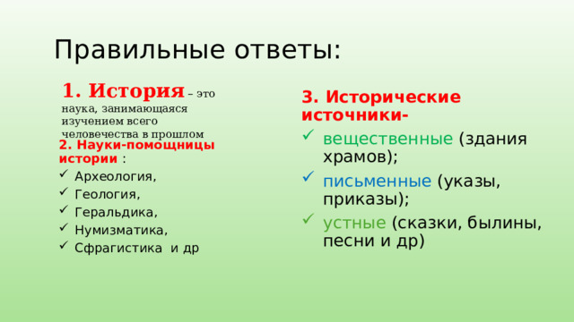 Правильные ответы: 1. История – это наука, занимающаяся изучением всего человечества в прошлом 3. Исторические источники- вещественные (здания храмов);  письменные (указы, приказы); устные (сказки, былины, песни и др) 2. Науки-помощницы истории : Археология, Геология, Геральдика, Нумизматика, Сфрагистика и др  
