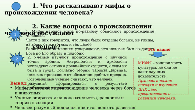  1. Что рассказывают мифы о происхождении человека?   2. Какие вопросы о происхождении человека обсуждают  ученые? 1 1. Мифы народов мира по-разному объясняют происхождение человека. Часто в них говорится, что люди были созданы богами, из глины, из воды, от животных и так далее. Религиозные источники утверждают, что человек был создан от Бога по Его образу и подобию. Это важно 2 2. Ученые изучают происхождение с научной точки зрения. Антропологи и археологи исследуют останки древнейших существ, следы их быта и труда. Согласно теории Чарльза Дарвина, человек произошел от обезьяноподобных предков. Современные ученые считают, что человек разумный сформировался в результате длительной эволюции . МИФЫ – важная часть культуры, но они не дают научных доказательств. Археологические находки и изучение ДНК дают представление о развитии человека. Вывод: Мифы объясняют происхождение человека через богов и животных Ученые опираются на доказательства, раскопки и теорию эволюции Человек разумный появился как итог долгого развития 