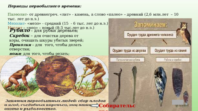 Периоды первобытного времени: Палеолит - от древнегреч. «лит» - камень, а слово «палео» – древний (2,6 млн.лет – 10 тыс. лет до н.э.) Мезолит - «мезо» - средний (15 - 6 тыс. лет до н.э.) Неолит – «нео» – новый (8-3 тыс.лет до н.э.) Рубило – для рубки деревьев;  Скребок – для очистки дерева от коры, очищать шкуры убитых зверей;  Проколки – для того, чтобы делать отверстия;  ножи - для того, чтобы резать;  палки-копалки - для добычи кореньев Собирательство 