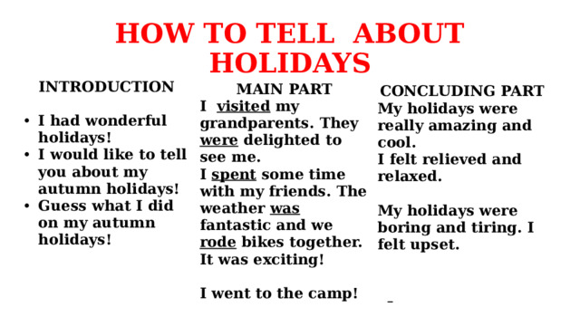 HOW TO TELL ABOUT HOLIDAYS INTRODUCTION  I had wonderful holidays! I would like to tell you about my autumn holidays! Guess what I did on my autumn holidays! MAIN PART I visited my grandparents. They were delighted to see me. I spent some time with my friends. The weather was fantastic and we rode bikes together. It was exciting!  I went to the camp! CONCLUDING PART My holidays were really amazing and cool. I felt relieved and relaxed.  My holidays were boring and tiring. I felt upset.     