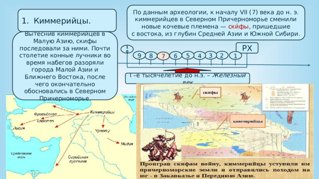 По данным археологии, к началу VII (7) века до н. э. киммерийцев в Северном Причерноморье сменили новые кочевые племена — ски́фы , пришедшие с востока, из глубин Средней Азии и Южной Сибири. Киммерийцы. Вытеснив киммерийцев в Малую Азию, скифы последовали за ними. Почти столетие конные лучники во время набегов разоряли города Малой Азии и Ближнего Востока, после чего окончательно обосновались в Северном Причерноморье. РХ 10 2 3 5 9 1 4 6 8 7 I –е тысячелетие до н.э. – Железный век 