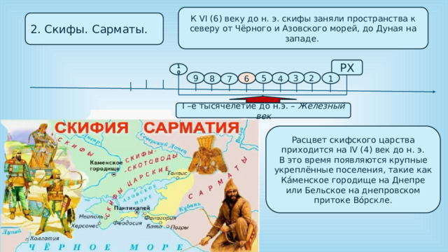 К VI (6) веку до н. э. скифы заняли пространства к северу от Чёрного и Азовского морей, до Дуная на западе. 2. Скифы. Сарматы. РХ 10 2 3 5 9 1 4 6 8 7 I –е тысячелетие до н.э. – Железный век Расцвет скифского царства приходится на IV (4) век до н. э. В это время появляются крупные укреплённые поселения, такие как Ка́менское городище на Днепре или Бельское на днепровском притоке Во́рскле. 