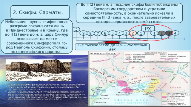 Во II (2) веке н. э. поздние скифы были побеждены Боспорским государством и утратили самостоятельность, а окончательно исчезли в середине III (3) века н. э., после завоевательных походов германских племён готов. 2. Скифы. Сарматы. Небольшие группы скифов после разгрома сохраняются лишь в Приднестровье и в Крыму, где во II (2) веке до н. э. царь Скилу́р основывает на месте современного Симферополя го- род Неа́поль Скифский, столицу позднескифского царства. РХ 10 4 3 9 5 2 1 3 6 4 1 2 8 7 I –е тысячелетие до н.э. – Железный век 