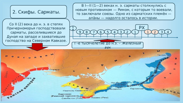 В I—II (1—2) веках н. э. сарматы столкнулись с новым противником — Римом, с которым то воевали, то заключали союзы. Одно из сарматских племён — ала́ны — надолго осталось в истории. 2. Скифы. Сарматы. Со II (2) века до н. э. в степях Причерноморья господствовали сарматы, расселившиеся до Дуная на западе и захватившие господство на Северном Кавказе.  РХ 10 4 9 3 2 5 1 3 6 4 1 2 8 7 I –е тысячелетие до н.э. – Железный век 
