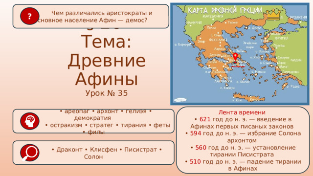  Чем различались аристократы и основное население Афин — демос? ? § 26  Тема: Древние Афины Урок № 35 Лента времени • 621 год до н. э. — введение в Афинах первых писаных законов • 594 год до н. э. — избрание Солона архонтом • 560 год до н. э. — установление тирании Писистрата • 510 год до н. э. — падение тирании в Афинах • ареопаг • архонт • гелиэя • демократия • остракизм • стратег • тирания • феты • филы   • Драконт • Клисфен • Писистрат • Солон  