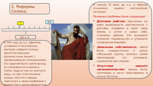 К началу VI века до н.э. в Афинах сложилась крайне неспокойная ситуация. Основные проблемы были следующие: Долговое рабство:  крестьяне, не имея возможности расплатиться с долгами, отдавали в залог свою землю, а затем и самих себя, становясь рабами. Это вызывало огромное недовольство и угрожало социальным взрывом. Земельная собственность:  з емля была сосредоточена в руках небольшой группы знатных семей (эвпатридов), что усиливало социальное расслоение. Отсутствие единого законодательства:  з аконы были нечеткими и часто трактовались в пользу богатых. 2. Реформы Солона. РХ 594 до н.э. В 594 году до н.э. афиняне, уставшие от внутренних распрей, избрали Солона архонтом (высшим должностным лицом) с чрезвычайными полномочиями. Его задачей было найти выход из сложившегося кризиса. Солон, будучи сам из знатного рода, но при этом понимая нужды простого народа, приступил к своим реформам с мудростью и дальновидностью. 