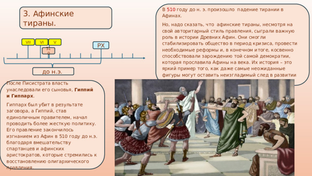 В 510 году до н. э. произошло падение тирании в Афинах. Но, надо сказать, что афинские тираны, несмотря на свой авторитарный стиль правления, сыграли важную роль в истории Древних Афин. Они смогли стабилизировать общество в период кризиса, провести необходимые реформы и, в конечном итоге, косвенно способствовали зарождению той самой демократии, которая прославила Афины на века. Их история – это яркий пример того, как даже самые неожиданные фигуры могут оставить неизгладимый след в развитии цивилизации. 3. Афинские тираны.  VII VI V РХ 510 до н.э. После Писистрата власть унаследовали его сыновья, Гиппий и Гиппарх . Гиппарх был убит в результате заговора, а Гиппий, став единоличным правителем, начал проводить более жесткую политику. Его правление закончилось изгнанием из Афин в 510 году до н.э. благодаря вмешательству спартанцев и афинских аристократов, которые стремились к восстановлению олигархического правления. 