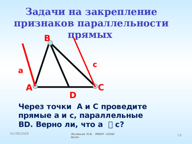 Задачи на закрепление признаков параллельности прямых  B c a A C D Через точки A и C проведите прямые a и c, параллельные BD. Верно ли, что a ⃦ c? Логинова Н.В. МБОУ «СОШ №16» 