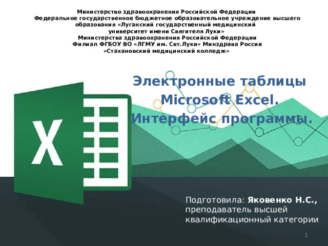 Министерство здравоохранения Российской Федерации   Федеральное государственное бюджетное образовательное учреждение высшего образования «Луганский государственный медицинский  университет имени Святителя Луки»  Министерства здравоохранения Российской Федерации   Филиал ФГБОУ ВО «ЛГМУ им. Свт.Луки» Минздрава России  «Стахановский медицинский колледж»   Электронные таблицы Microsoft Excel. Интерфейс программы. Подготовила: Яковенко Н.С., преподаватель высшей квалификационный категории  