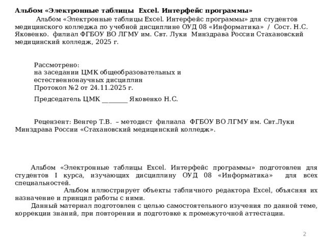 Альбом «Электронные таблицы Excel. Интерфейс программы»  Альбом «Электронные таблицы Excel. Интерфейс программы» для студентов медицинского колледжа по учебной дисциплине ОУД 08 «Информатика» / Сост. Н.С. Яковенко. филиал ФГБОУ ВО ЛГМУ им. Свт. Луки Минздрава России Стахановский медицинский колледж, 2025 г.       Рассмотрено: на заседании ЦМК общеобразовательных и естественнонаучных дисциплин Протокол №2 от 24.11.2025 г. Председатель ЦМК ________ Яковенко Н.С.      Рецензент: Венгер Т.В. – методист филиала ФГБОУ ВО ЛГМУ им. Свт.Луки Минздрава России «Стахановский медицинский колледж».         Альбом «Электронные таблицы Excel. Интерфейс программы» подготовлен для студентов I курса, изучающих дисциплину ОУД 08 «Информатика» для всех специальностей.  Альбом иллюстрирует объекты табличного редактора Excel, объясняя их назначение и принцип работы с ними. Данный материал подготовлен с целью самостоятельного изучения по данной теме, коррекции знаний, при повторении и подготовке к промежуточной аттестации.        