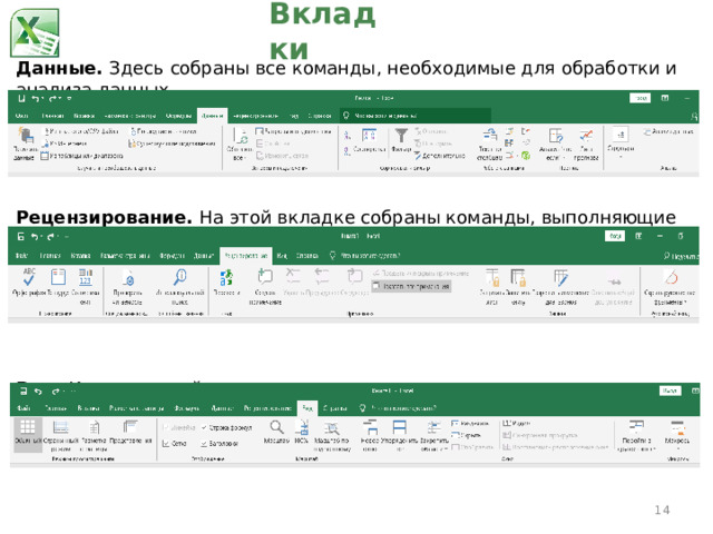Вкладки Данные.  Здесь собраны все команды, необходимые для обработки и анализа данных. Рецензирование.  На этой вкладке собраны команды, выполняющие различные действия: создающие примечания к ячейкам, управляющие правописанием и следящие за изменениями в рабочих книгах, включая их защиту, и управляющие ими. Вид.  Команды этой вкладки управляют всеми аспектами отображения рабочих книг на экране компьютера.  