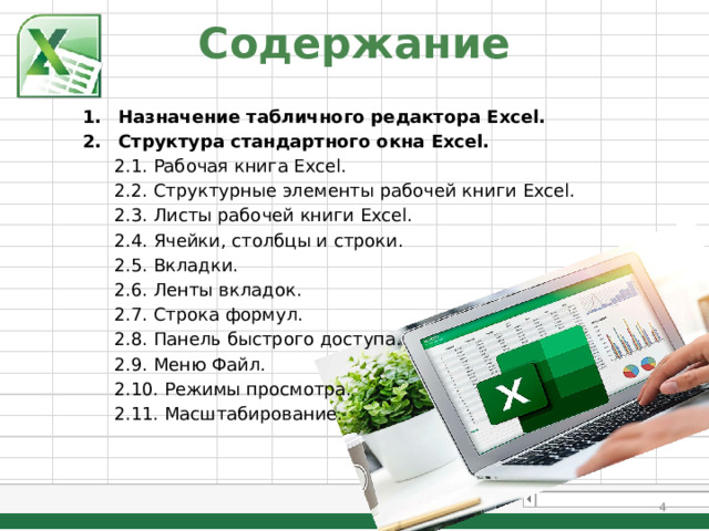 Содержание Назначение табличного редактора Excel. Структура стандартного окна Excel. 2.1. Рабочая книга Excel. 2.2. Структурные элементы рабочей книги Excel. 2.3. Листы рабочей книги Excel. 2.4. Ячейки, столбцы и строки. 2.5. Вкладки. 2.6. Ленты вкладок. 2.7. Строка формул. 2.8. Панель быстрого доступа. 2.9. Меню Файл. 2.10. Режимы просмотра. 2.11. Масштабирование.  