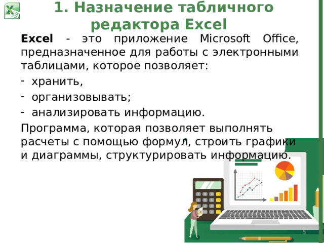 1. Назначение табличного редактора Excel Excel - это приложение Microsoft Office, предназначенное для работы с электронными таблицами, которое позволяет: хранить, организовывать; анализировать информацию. Программа, которая позволяет выполнять расчеты с помощью формул, строить графики и диаграммы, структурировать информацию.  