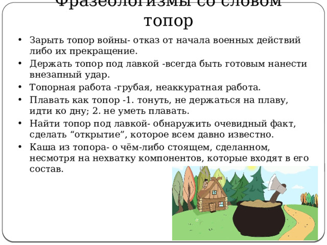 Фразеологизмы со словом топор Зарыть топор войны- отказ от начала военных действий либо их прекращение. Держать топор под лавкой -всегда быть готовым нанести внезапный удар. Топорная работа -грубая, неаккуратная работа. Плавать как топор -1. тонуть, не держаться на плаву, идти ко дну; 2. не уметь плавать. Найти топор под лавкой- обнаружить очевидный факт, сделать “открытие”, которое всем давно известно. Каша из топора- о чём-либо стоящем, сделанном, несмотря на нехватку компонентов, которые входят в его состав. 